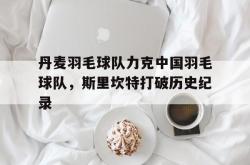 开云体育APP下载-包含丹麦羽毛球队力克中国羽毛球队，斯里坎特打破历史纪录的词条