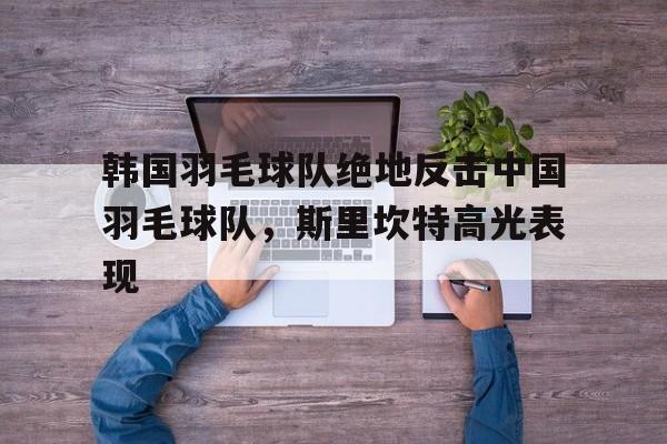 包含韩国羽毛球队绝地反击中国羽毛球队，斯里坎特高光表现的词条